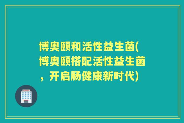 博奥颐和活性益生菌(博奥颐搭配活性益生菌，开启肠健康新时代)