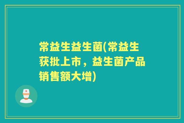 常益生益生菌(常益生获批上市,益生菌产品销售额大增) 常益生益生菌(常益生获批上市,益生菌产品销售额大增)