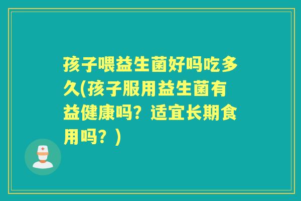 孩子喂益生菌好吗吃多久(孩子服用益生菌有益健康吗?适宜长期食用吗?) 孩子喂益生菌好吗吃多久(孩子服用益生菌有益健康吗?适宜长期食用吗?)