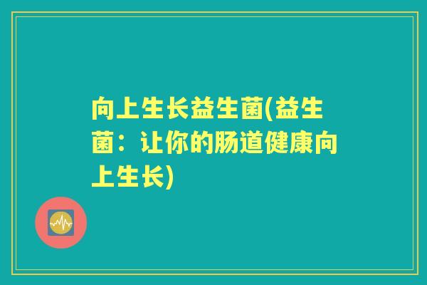 向上生长益生菌(益生菌:让你的肠道健康向上生长) 向上生长益生菌(益生菌:让你的肠道健康向上生长)