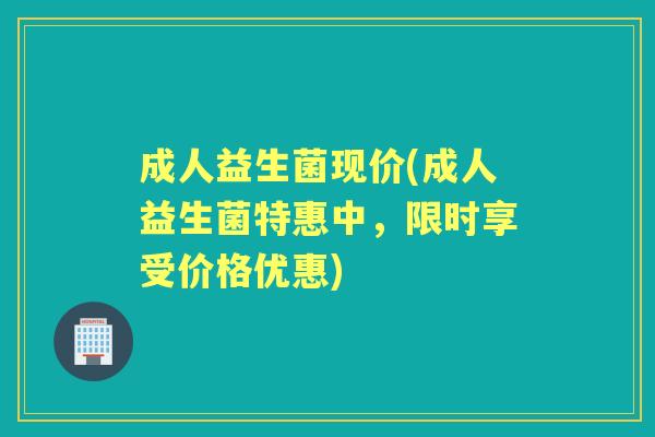 成人益生菌现价(成人益生菌特惠中，限时享受价格优惠)