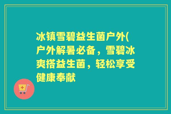 冰镇雪碧益生菌户外(户外解暑必备，雪碧冰爽搭益生菌，轻松享受健康奉献