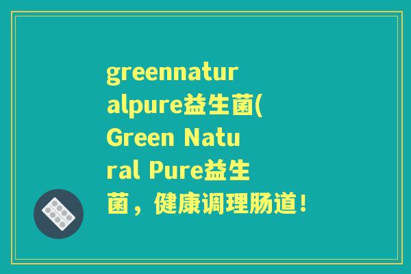 greennaturalpure益生菌(Green Natural Pure益生菌,健康调理肠道! greennaturalpure益生菌(Green Natural Pure益生菌,健康调理肠道!