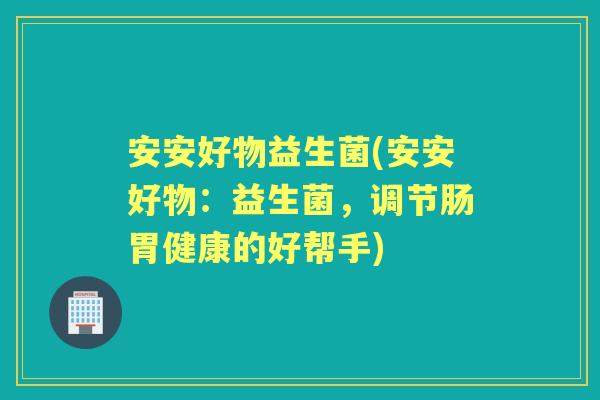 安安好物益生菌(安安好物:益生菌,调节肠胃健康的好帮手) 安安好物益生菌(安安好物:益生菌,调节肠胃健康的好帮手)