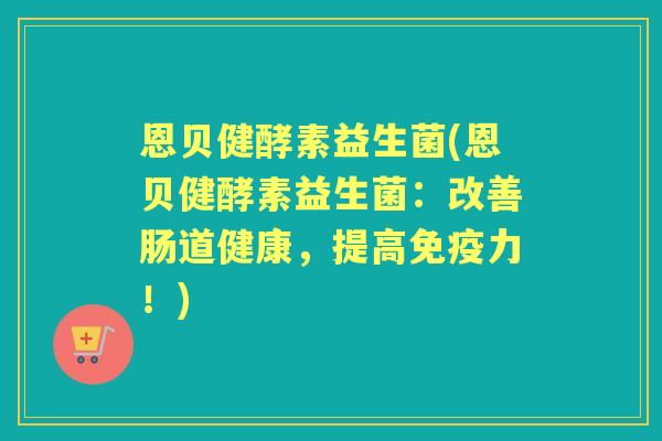 恩贝健酵素益生菌(恩贝健酵素益生菌：改善肠道健康，提高力！)