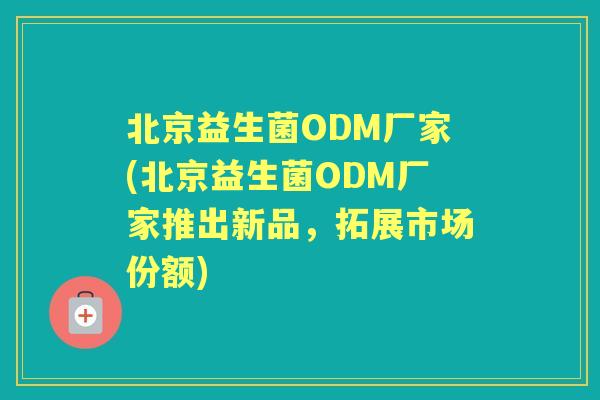 北京益生菌ODM厂家(北京益生菌ODM厂家推出新品,拓展市场份额) 北京益生菌ODM厂家(北京益生菌ODM厂家推出新品,拓展市场份额)