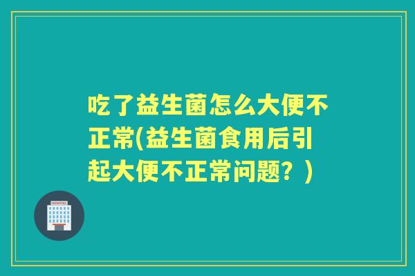 吃了益生菌怎么大便不正常(益生菌食用后引起大便不正常问题?) 吃了益生菌怎么大便不正常(益生菌食用后引起大便不正常问题?)
