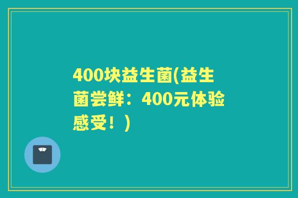 400块益生菌(益生菌尝鲜:400元体验感受!) 400块益生菌(益生菌尝鲜:400元体验感受!)