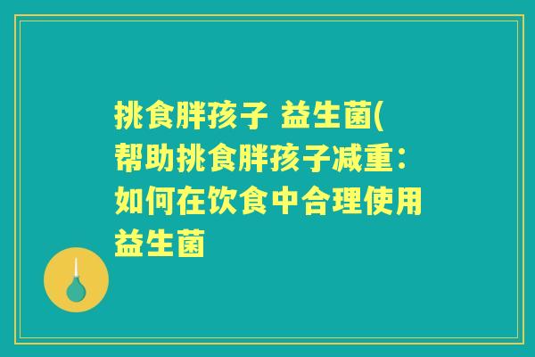 挑食胖孩子 益生菌(帮助挑食胖孩子减重:如何在饮食中合理使用益生菌 挑食胖孩子 益生菌(帮助挑食胖孩子减重:如何在饮食中合理使用益生菌