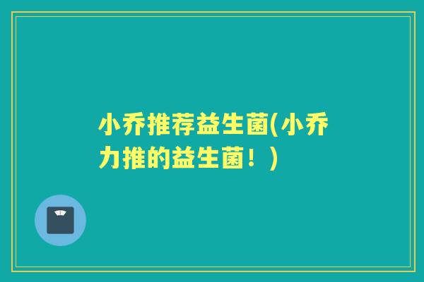 小乔推荐益生菌(小乔力推的益生菌!) 小乔推荐益生菌(小乔力推的益生菌!)