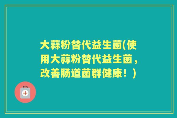 大蒜粉替代益生菌(使用大蒜粉替代益生菌，改善肠道菌群健康！)