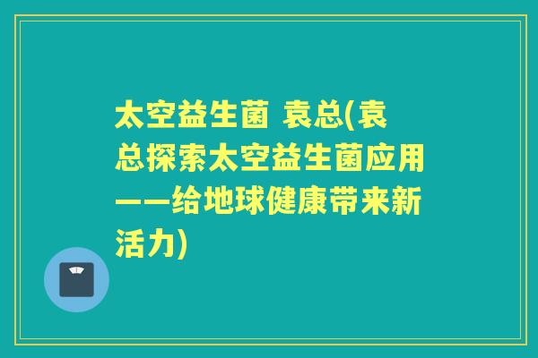 太空益生菌 袁总(袁总探索太空益生菌应用——给地球健康带来新活力) 太空益生菌 袁总(袁总探索太空益生菌应用——给地球健康带来新活力)