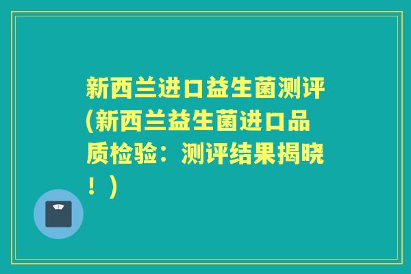 新西兰进口益生菌测评(新西兰益生菌进口品质检验:测评结果揭晓!) 新西兰进口益生菌测评(新西兰益生菌进口品质检验:测评结果揭晓!)