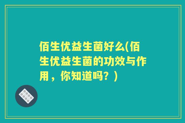佰生优益生菌好么(佰生优益生菌的功效与作用,你知道吗?) 佰生优益生菌好么(佰生优益生菌的功效与作用,你知道吗?)