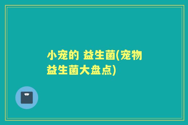 小宠的 益生菌(宠物益生菌大盘点)