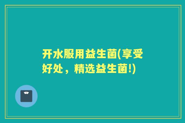 开水服用益生菌(享受好处，精选益生菌!)
