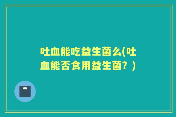 吐能吃益生菌么(吐能否食用益生菌?) 吐能吃益生菌么(吐能否食用益生菌?)