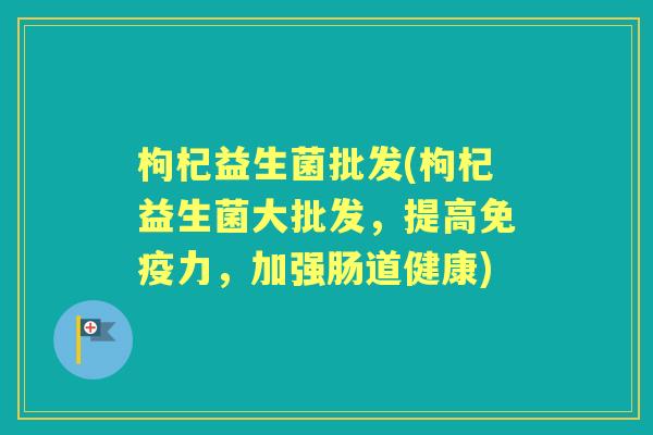 枸杞益生菌批发(枸杞益生菌大批发,提高力,加强肠道健康) 枸杞益生菌批发(枸杞益生菌大批发,提高力,加强肠道健康)
