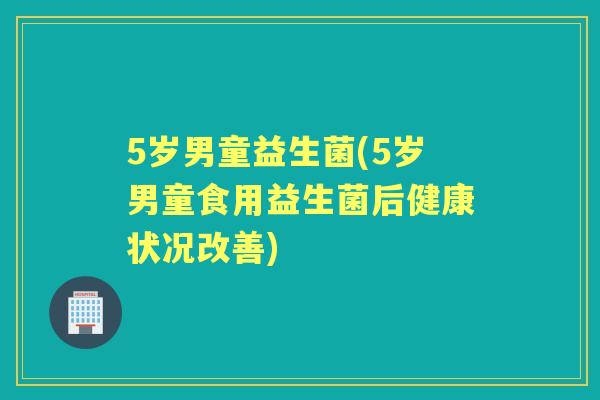 5岁男童益生菌(5岁男童食用益生菌后健康状况改善)