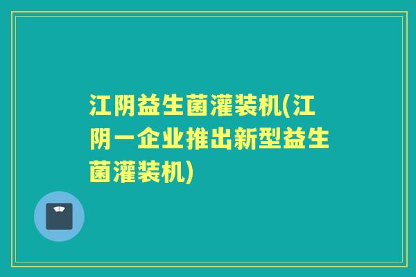 江阴益生菌灌装机(江阴一企业推出新型益生菌灌装机)