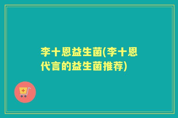 李十恩益生菌(李十恩代言的益生菌推荐)