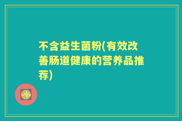 不含益生菌粉(有效改善肠道健康的营养品推荐) 不含益生菌粉(有效改善肠道健康的营养品推荐)