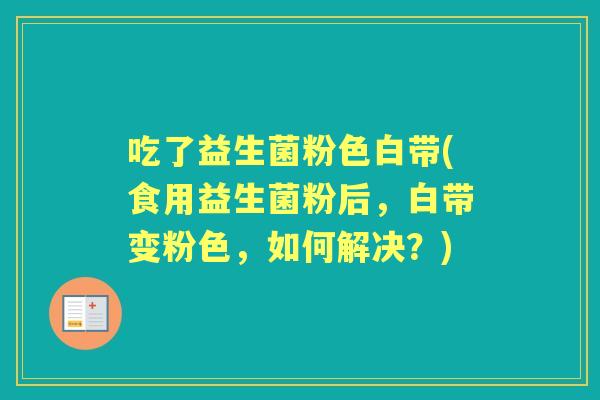 吃了益生菌粉色白带(食用益生菌粉后，白带变粉色，如何解决？)