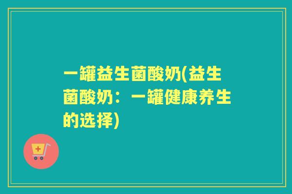 一罐益生菌酸奶(益生菌酸奶:一罐健康养生的选择) 一罐益生菌酸奶(益生菌酸奶:一罐健康养生的选择)