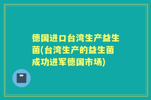 德国进口台湾生产益生菌(台湾生产的益生菌成功进军德国市场)