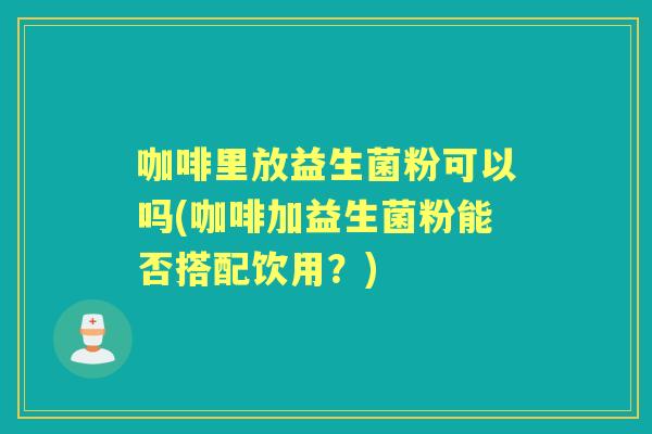 咖啡里放益生菌粉可以吗(咖啡加益生菌粉能否搭配饮用?) 咖啡里放益生菌粉可以吗(咖啡加益生菌粉能否搭配饮用?)
