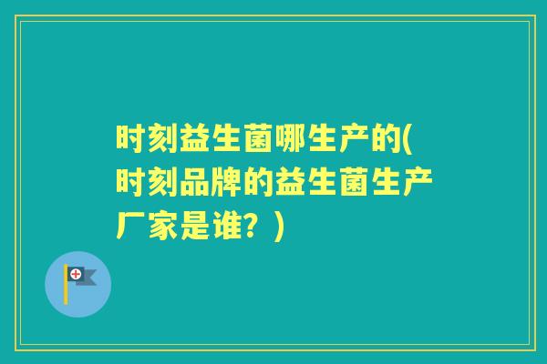 时刻益生菌哪生产的(时刻品牌的益生菌生产厂家是谁？)