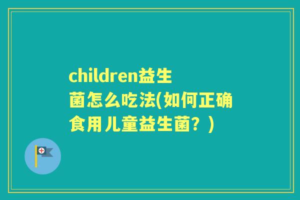 children益生菌怎么吃法(如何正确食用儿童益生菌？)