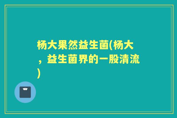 杨大果然益生菌(杨大，益生菌界的一股清流)