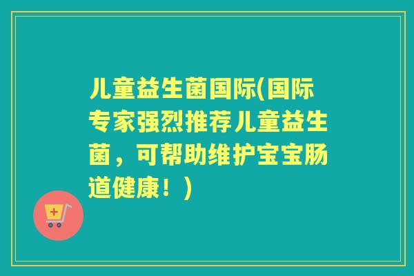 儿童益生菌国际(国际专家强烈推荐儿童益生菌,可帮助维护宝宝肠道健康!) 儿童益生菌国际(国际专家强烈推荐儿童益生菌,可帮助维护宝宝肠道健康!)