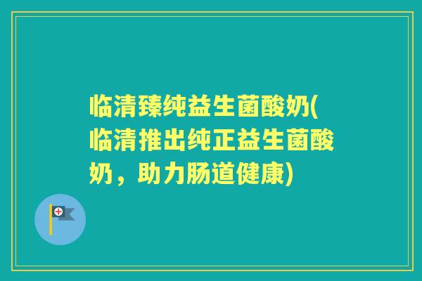 临清臻纯益生菌酸奶(临清推出纯正益生菌酸奶，助力肠道健康)