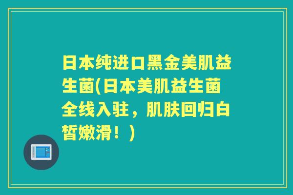 日本纯进口黑金美肌益生菌(日本美肌益生菌全线入驻，回归白皙嫩滑！)