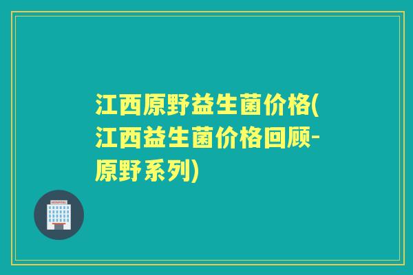 江西原野益生菌价格(江西益生菌价格回顾-原野系列)
