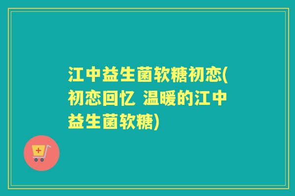 江中益生菌软糖初恋(初恋回忆 温暖的江中益生菌软糖) 江中益生菌软糖初恋(初恋回忆 温暖的江中益生菌软糖)