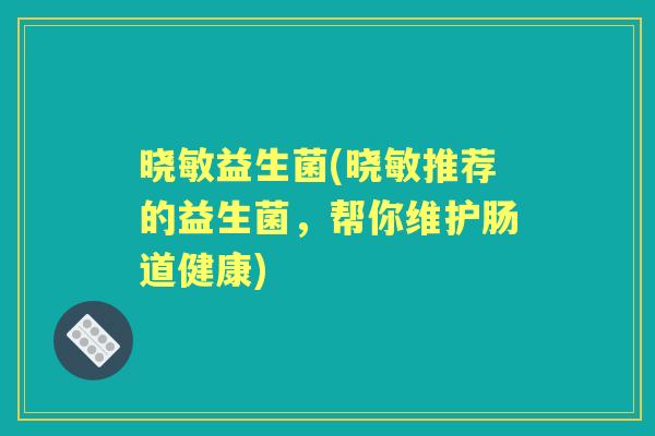 晓敏益生菌(晓敏推荐的益生菌,帮你维护肠道健康) 晓敏益生菌(晓敏推荐的益生菌,帮你维护肠道健康)