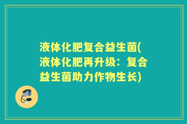 液体化肥复合益生菌(液体化肥再升级:复合益生菌助力作物生长) 液体化肥复合益生菌(液体化肥再升级:复合益生菌助力作物生长)