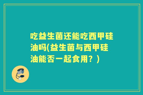 吃益生菌还能吃西甲硅油吗(益生菌与西甲硅油能否一起食用?) 吃益生菌还能吃西甲硅油吗(益生菌与西甲硅油能否一起食用?)