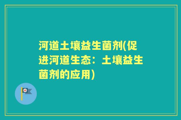 河道土壤益生菌剂(促进河道生态:土壤益生菌剂的应用) 河道土壤益生菌剂(促进河道生态:土壤益生菌剂的应用)