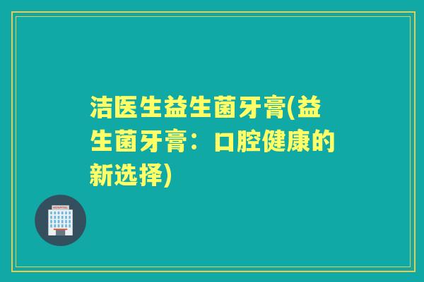 洁医生益生菌牙膏(益生菌牙膏:口腔健康的新选择) 洁医生益生菌牙膏(益生菌牙膏:口腔健康的新选择)