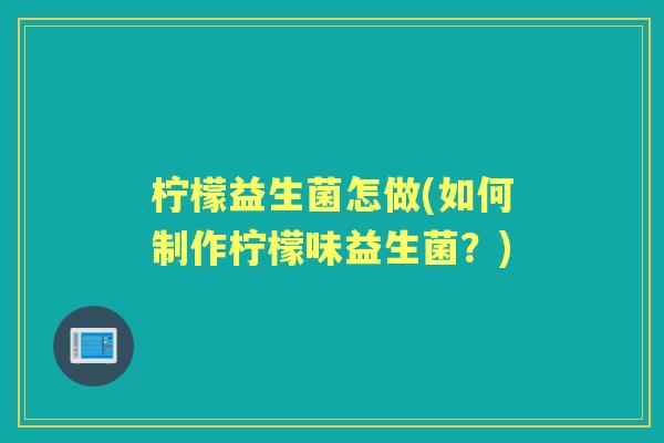 柠檬益生菌怎做(如何制作柠檬味益生菌?) 柠檬益生菌怎做(如何制作柠檬味益生菌?)