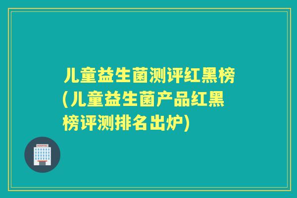 儿童益生菌测评红黑榜(儿童益生菌产品红黑榜评测排名出炉)