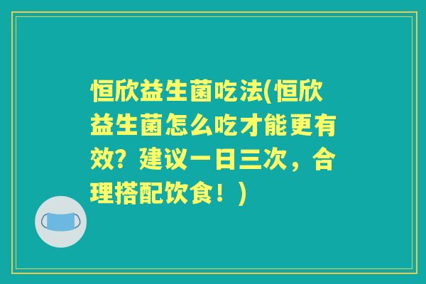 恒欣益生菌吃法(恒欣益生菌怎么吃才能更有效？建议一日三次，合理搭配饮食！)
