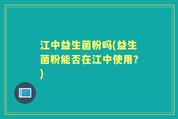 江中益生菌粉吗(益生菌粉能否在江中使用?) 江中益生菌粉吗(益生菌粉能否在江中使用?)