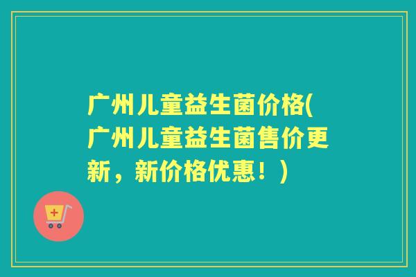 广州儿童益生菌价格(广州儿童益生菌售价更新,新价格优惠!) 广州儿童益生菌价格(广州儿童益生菌售价更新,新价格优惠!)