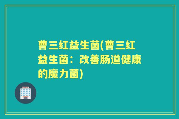 曹三红益生菌(曹三红益生菌:改善肠道健康的魔力菌) 曹三红益生菌(曹三红益生菌:改善肠道健康的魔力菌)