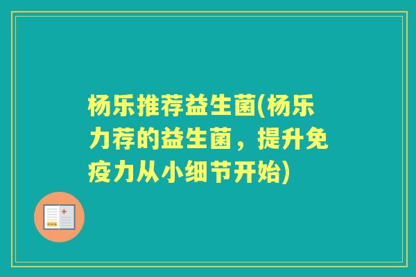 杨乐推荐益生菌(杨乐力荐的益生菌,提升力从小细节开始) 杨乐推荐益生菌(杨乐力荐的益生菌,提升力从小细节开始)